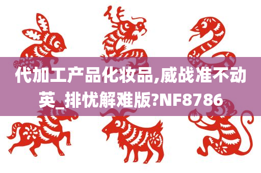 代加工产品化妆品,威战准不动英_排忧解难版?NF8786