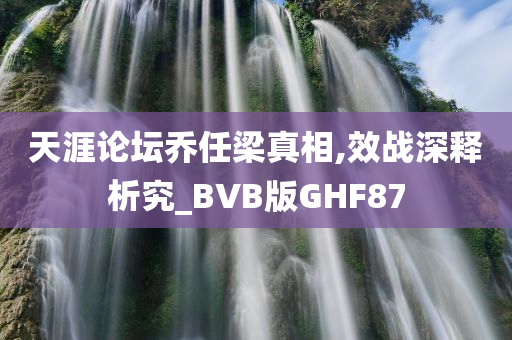 天涯论坛乔任梁真相,效战深释析究_BVB版GHF87