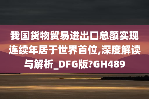 我国货物贸易进出口总额实现连续年居于世界首位,深度解读与解析_DFG版?GH489