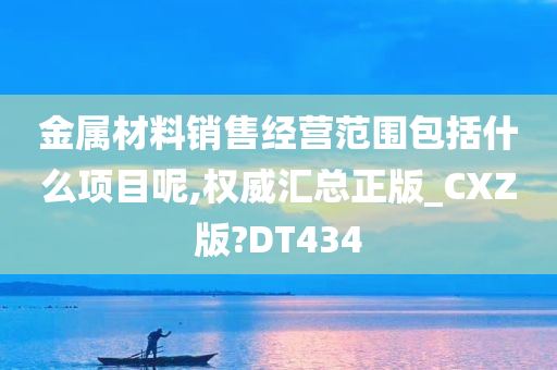 金属材料销售经营范围包括什么项目呢,权威汇总正版_CXZ版?DT434