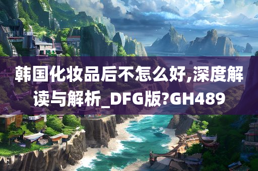 韩国化妆品后不怎么好,深度解读与解析_DFG版?GH489