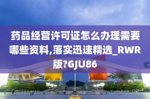 药品经营许可证怎么办理需要哪些资料,落实迅速精选_RWR版?GJU86