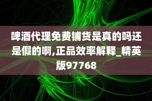 啤酒代理免费铺货是真的吗还是假的啊,正品效率解释_精英版97768