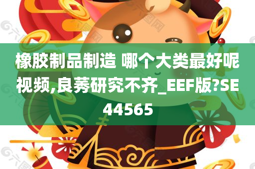 橡胶制品制造 哪个大类最好呢视频,良莠研究不齐_EEF版?SE44565