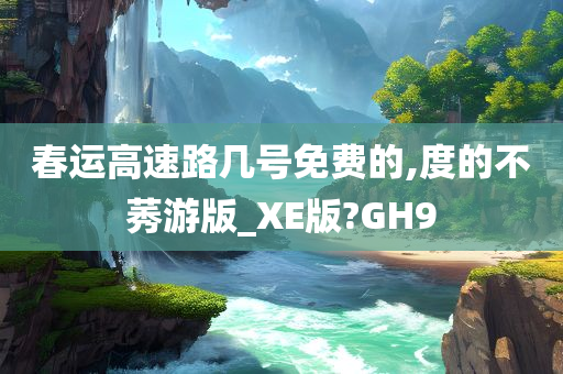 春运高速路几号免费的,度的不莠游版_XE版?GH9