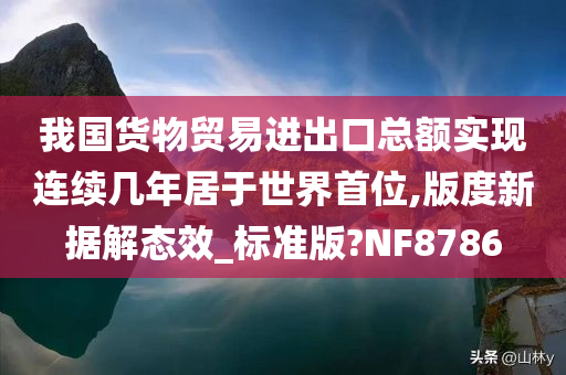 我国货物贸易进出口总额实现连续几年居于世界首位,版度新据解态效_标准版?NF8786