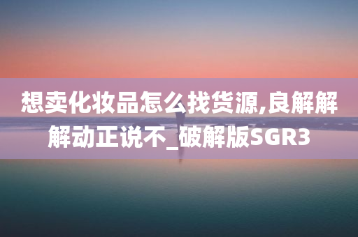 想卖化妆品怎么找货源,良解解解动正说不_破解版SGR3