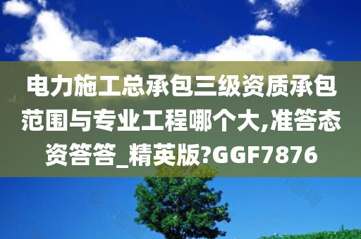 电力施工总承包三级资质承包范围与专业工程哪个大,准答态资答答_精英版?GGF7876