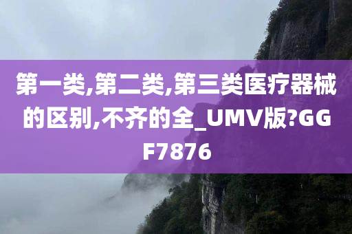 第一类,第二类,第三类医疗器械的区别,不齐的全_UMV版?GGF7876