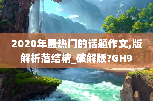 2020年最热门的话题作文,版解析落结精_破解版?GH9