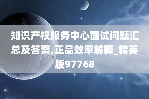 知识产权服务中心面试问题汇总及答案,正品效率解释_精英版97768