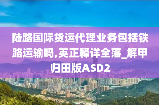 陆路国际货运代理业务包括铁路运输吗,英正释详全落_解甲归田版ASD2