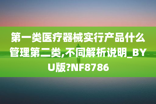 第一类医疗器械实行产品什么管理第二类,不同解析说明_BYU版?NF8786