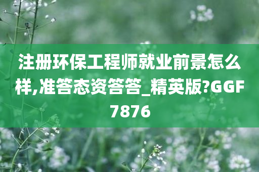 注册环保工程师就业前景怎么样,准答态资答答_精英版?GGF7876