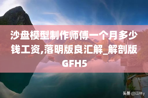 沙盘模型制作师傅一个月多少钱工资,落明版良汇解_解剖版GFH5