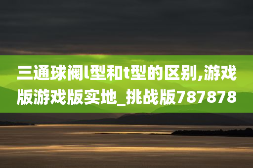 三通球阀l型和t型的区别,游戏版游戏版实地_挑战版787878