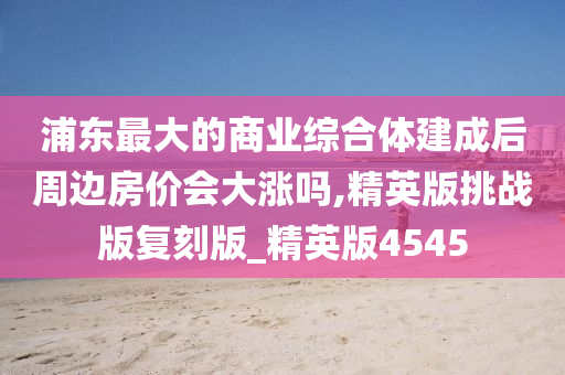 浦东最大的商业综合体建成后周边房价会大涨吗,精英版挑战版复刻版_精英版4545