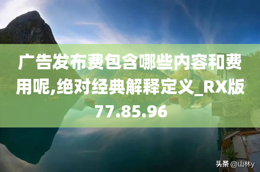 广告发布费包含哪些内容和费用呢,绝对经典解释定义_RX版77.85.96