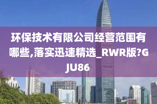 环保技术有限公司经营范围有哪些,落实迅速精选_RWR版?GJU86