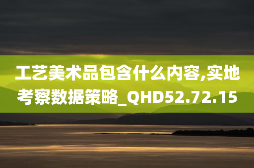 工艺美术品包含什么内容,实地考察数据策略_QHD52.72.15