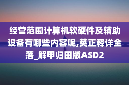 经营范围计算机软硬件及辅助设备有哪些内容呢,英正释详全落_解甲归田版ASD2