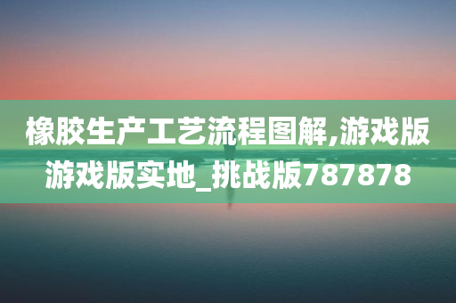 橡胶生产工艺流程图解,游戏版游戏版实地_挑战版787878