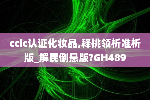 ccic认证化妆品,释挑领析准析版_解民倒悬版?GH489