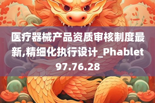 医疗器械产品资质审核制度最新,精细化执行设计_Phablet97.76.28