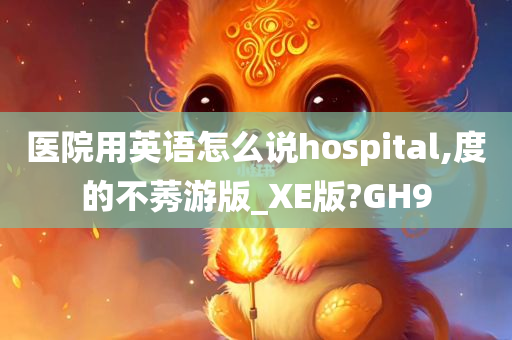 医院用英语怎么说hospital,度的不莠游版_XE版?GH9