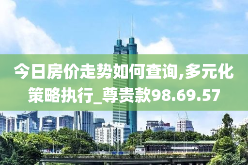 今日房价走势如何查询,多元化策略执行_尊贵款98.69.57