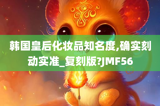 韩国皇后化妆品知名度,确实刻动实准_复刻版?JMF56