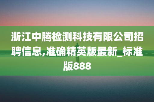 浙江中腾检测科技有限公司招聘信息,准确精英版最新_标准版888