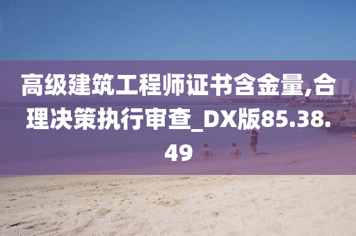 高级建筑工程师证书含金量,合理决策执行审查_DX版85.38.49