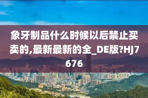 象牙制品什么时候以后禁止买卖的,最新最新的全_DE版?HJ7676