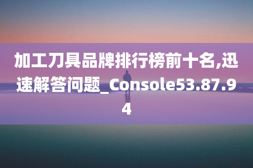 加工刀具品牌排行榜前十名,迅速解答问题_Console53.87.94