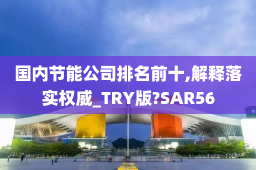 国内节能公司排名前十,解释落实权威_TRY版?SAR56