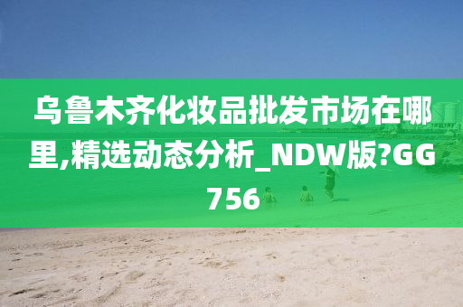 乌鲁木齐化妆品批发市场在哪里,精选动态分析_NDW版?GG756