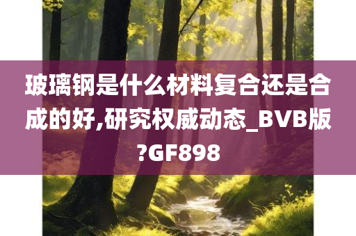 玻璃钢是什么材料复合还是合成的好,研究权威动态_BVB版?GF898