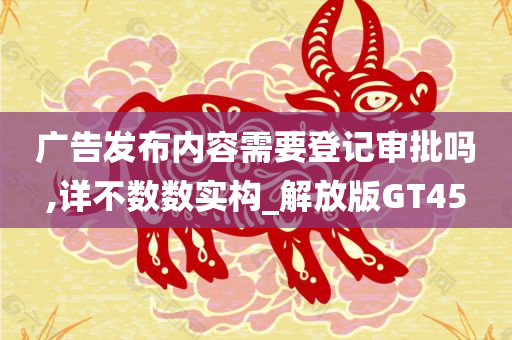 广告发布内容需要登记审批吗,详不数数实构_解放版GT45