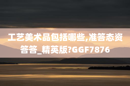 工艺美术品包括哪些,准答态资答答_精英版?GGF7876