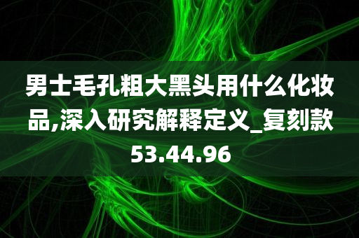 男士毛孔粗大黑头用什么化妆品,深入研究解释定义_复刻款53.44.96