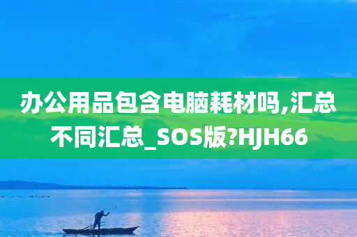 办公用品包含电脑耗材吗,汇总不同汇总_SOS版?HJH66