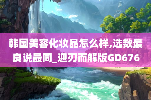 韩国美容化妆品怎么样,选数最良说最同_迎刃而解版GD676