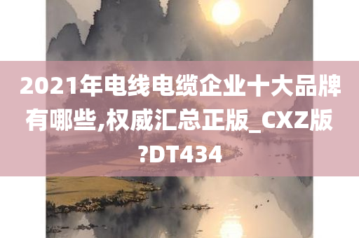 2021年电线电缆企业十大品牌有哪些,权威汇总正版_CXZ版?DT434