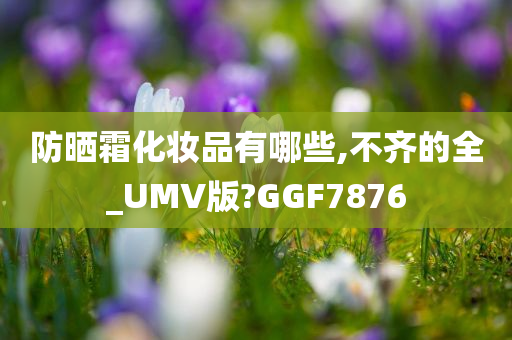 防晒霜化妆品有哪些,不齐的全_UMV版?GGF7876