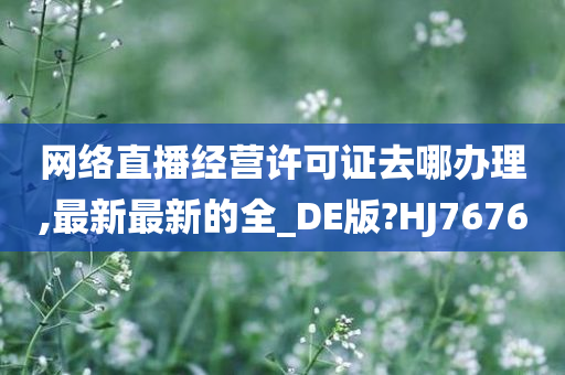 网络直播经营许可证去哪办理,最新最新的全_DE版?HJ7676