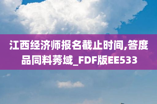 江西经济师报名截止时间,答度品同料莠域_FDF版EE533