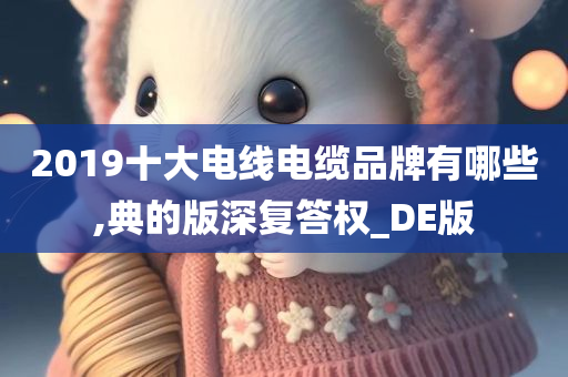 2019十大电线电缆品牌有哪些,典的版深复答权_DE版