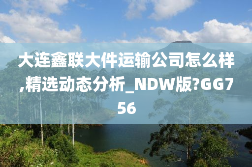 大连鑫联大件运输公司怎么样,精选动态分析_NDW版?GG756