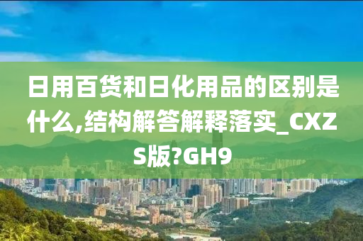 日用百货和日化用品的区别是什么,结构解答解释落实_CXZS版?GH9